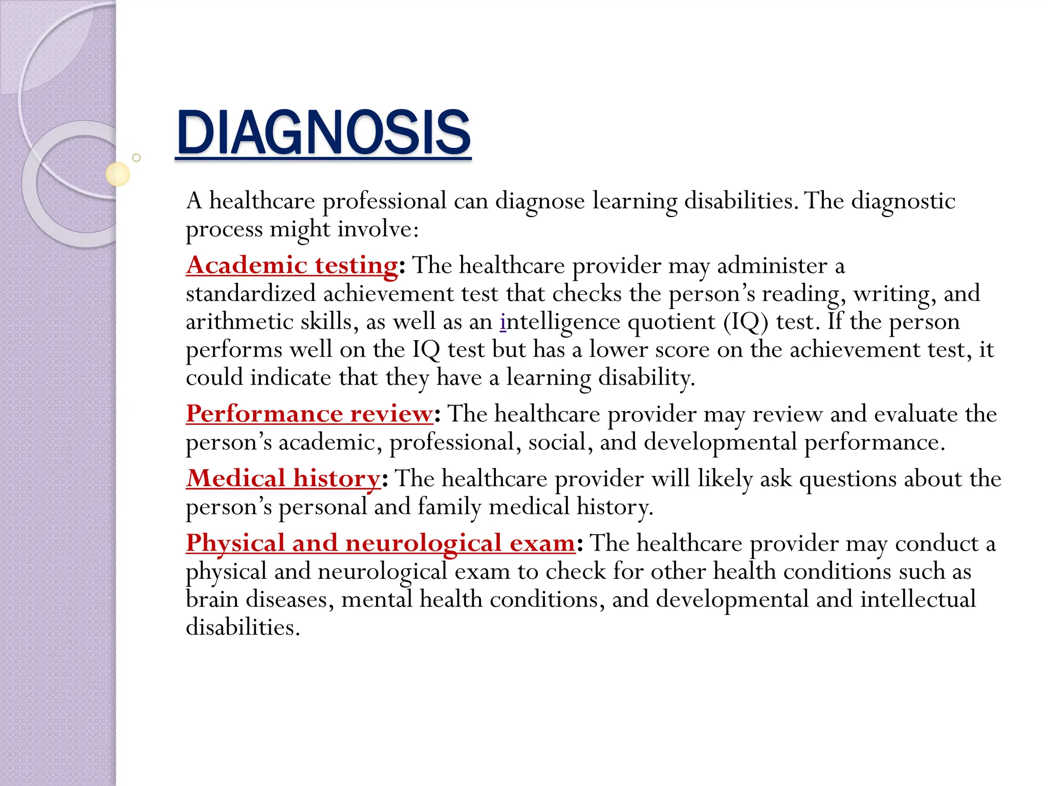 DIAGNOSIS
A healthcare professional can diagnose learning disabilities.The diagnostic
process might involve:
Academic testing: The healthcare provider may administer a
standardized achievement test that checks the person’s reading, writing, and
arithmetic skills, as well as an intelligence quotient (IQ) test. If the person
performs well on the IQ test but has a lower score on the achievement test, it
could indicate that they have a learning disability.
Performance review: The healthcare provider may review and evaluate the
person’s academic, professional, social, and developmental performance.
Medical history: The healthcare provider will likely ask questions about the
person’s personal and family medical history.
Physical and neurological exam: The healthcare provider may conduct a
physical and neurological exam to check for other health conditions such as
brain diseases, mental health conditions, and developmental and intellectual
disabilities.
 