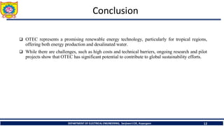 Conclusion
❑ OTEC represents a promising renewable energy technology, particularly for tropical regions,
offering both energy production and desalinated water.
❑ While there are challenges, such as high costs and technical barriers, ongoing research and pilot
projects show that OTEC has significant potential to contribute to global sustainability efforts.
12
DEPARTMENT OF ELECTRICAL ENGINEERING, Sanjivani COE, Kopargaon
 