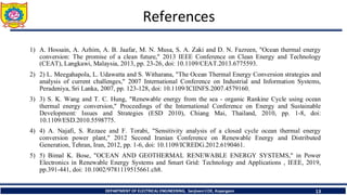 References
1) A. Hossain, A. Azhim, A. B. Jaafar, M. N. Musa, S. A. Zaki and D. N. Fazreen, "Ocean thermal energy
conversion: The promise of a clean future," 2013 IEEE Conference on Clean Energy and Technology
(CEAT), Langkawi, Malaysia, 2013, pp. 23-26, doi: 10.1109/CEAT.2013.6775593.
2) 2) L. Meegahapola, L. Udawatta and S. Witharana, "The Ocean Thermal Energy Conversion strategies and
analysis of current challenges," 2007 International Conference on Industrial and Information Systems,
Peradeniya, Sri Lanka, 2007, pp. 123-128, doi: 10.1109/ICIINFS.2007.4579160.
3) 3) S. K. Wang and T. C. Hung, "Renewable energy from the sea - organic Rankine Cycle using ocean
thermal energy conversion," Proceedings of the International Conference on Energy and Sustainable
Development: Issues and Strategies (ESD 2010), Chiang Mai, Thailand, 2010, pp. 1-8, doi:
10.1109/ESD.2010.5598775.
4) 4) A. Najafi, S. Rezaee and F. Torabi, "Sensitivity analysis of a closed cycle ocean thermal energy
conversion power plant," 2012 Second Iranian Conference on Renewable Energy and Distributed
Generation, Tehran, Iran, 2012, pp. 1-6, doi: 10.1109/ICREDG.2012.6190461.
5) 5) Bimal K. Bose, "OCEAN AND GEOTHERMAL RENEWABLE ENERGY SYSTEMS," in Power
Electronics in Renewable Energy Systems and Smart Grid: Technology and Applications , IEEE, 2019,
pp.391-441, doi: 10.1002/9781119515661.ch8.
13
DEPARTMENT OF ELECTRICAL ENGINEERING, Sanjivani COE, Kopargaon
 