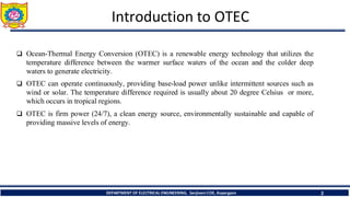 Introduction to OTEC
2
❑ Ocean-Thermal Energy Conversion (OTEC) is a renewable energy technology that utilizes the
temperature difference between the warmer surface waters of the ocean and the colder deep
waters to generate electricity.
❑ OTEC can operate continuously, providing base-load power unlike intermittent sources such as
wind or solar. The temperature difference required is usually about 20 degree Celsius or more,
which occurs in tropical regions.
❑ OTEC is firm power (24/7), a clean energy source, environmentally sustainable and capable of
providing massive levels of energy.
DEPARTMENT OF ELECTRICAL ENGINEERING, Sanjivani COE, Kopargaon
 