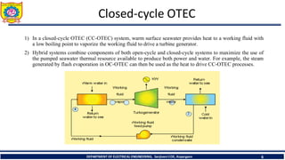 Closed-cycle OTEC
1) In a closed‐cycle OTEC (CC‐OTEC) system, warm surface seawater provides heat to a working fluid with
a low boiling point to vaporize the working fluid to drive a turbine generator.
2) Hybrid systems combine components of both open‐cycle and closed‐cycle systems to maximize the use of
the pumped seawater thermal resource available to produce both power and water. For example, the steam
generated by flash evaporation in OC‐OTEC can then be used as the heat to drive CC‐OTEC processes.
6
DEPARTMENT OF ELECTRICAL ENGINEERING, Sanjivani COE, Kopargaon
 