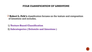 FOLK CLASSIFICATION OF LIMESTONE
 Robert L. Folk’s classification focuses on the texture and composition
of limestone and includes,
1) Texture-Based Classification
2) Subcategories ( Dolomite and limestone )
 