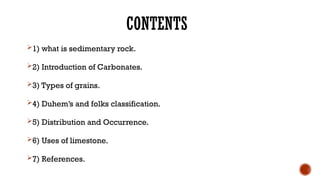 CONTENTS
1) what is sedimentary rock.
2) Introduction of Carbonates.
3) Types of grains.
4) Duhem’s and folks classification.
5) Distribution and Occurrence.
6) Uses of limestone.
7) References.
 