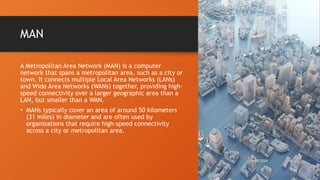 MAN
A Metropolitan Area Network (MAN) is a computer
network that spans a metropolitan area, such as a city or
town. It connects multiple Local Area Networks (LANs)
and Wide Area Networks (WANs) together, providing high-
speed connectivity over a larger geographic area than a
LAN, but smaller than a WAN.
• MANs typically cover an area of around 50 kilometers
(31 miles) in diameter and are often used by
organizations that require high-speed connectivity
across a city or metropolitan area.
10/19/2024 10
 