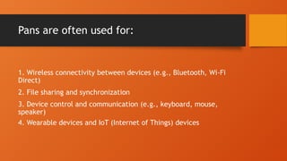 Pans are often used for:
1. Wireless connectivity between devices (e.g., Bluetooth, Wi-Fi
Direct)
2. File sharing and synchronization
3. Device control and communication (e.g., keyboard, mouse,
speaker)
4. Wearable devices and IoT (Internet of Things) devices
 