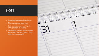 NOTE:
• Some key features of LANS are :
• They can extend upto 1km.
• Data transfer rates are high in
LANS (10Mbps to 1Gbps)
• LANS often connect hosts through
wires like Ethernet cables , fibre
optics or through wifi.
10/19/2024 5
 