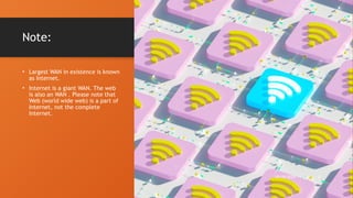 Note:
• Largest WAN in existence is known
as Internet.
• Internet is a giant WAN. The web
is also an WAN . Please note that
Web (world wide web) is a part of
Internet, not the complete
Internet.
10/19/2024 8
 