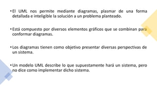 •El UML nos permite mediante diagramas, plasmar de una forma
detallada e inteligible la solución a un problema planteado.
•Está compuesto por diversos elementos gráficos que se combinan para
conformar diagramas.
•Los diagramas tienen como objetivo presentar diversas perspectivas de
un sistema.
•Un modelo UML describe lo que supuestamente hará un sistema, pero
no dice como implementar dicho sistema.
 