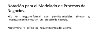 Notación para el Modelado de Procesos de
Negocios.
•Es un lenguaje formal que permite modelar, simular y,
eventualmente, ejecutar un proceso de negocio.
•Determina y define los requerimientos del sistema.
 
