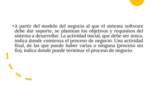 •A partir del modelo del negocio al que el sistema software
debe dar soporte, se plantean los objetivos y requisitos del
sistema a desarrollar. La actividad inicial, que debe ser única,
indica donde comienza el proceso de negocio. Una actividad
ﬁnal, de las que puede haber varias o ninguna (proceso sin
ﬁn), indica donde puede terminar el proceso de negocio.
 