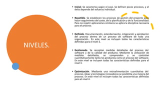 NIVELES.
• Inicial. Se caracteriza según el caso. Se definen pocos procesos, y el
éxito depende del esfuerzo individual.
• Repetible. Se establecen los procesos de gestión del proyecto para
hacer seguimiento del coste, de la planificación y de la funcionalidad.
Para no repetir aplicaciones similares se aplica la disciplina necesaria
para el proceso.
• Definido. Documentación, estandarización, integración y aprobación
del proceso dentro de un proceso de software de toda una
organización.. En este nivel se incluyen todas las características
definidas para el nivel 2.
• Gestionado. Se recopilan medidas detalladas del proceso del
software y de la calidad del producto. Mediante la utilización de
medidas detalladas, se comprenden y se controlan
cuantitativamente tanto los productos como el proceso del software.
En este nivel se incluyen todas las características definidas para el
nivel 3.
• Optimización. Mediante una retroalimentación cuantitativa del
proceso, ideas y tecnologías innovadoras se posibilita una mejora del
proceso. En este nivel se incluyen todas las características definidas
para el nivel 4.
 