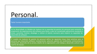 Personal.
Factor humano importante.
Se ha desarrollado un Modelo de madurez de la capacidad de gestión de personal para aumentar la
preparación de organizaciones del software para llevar a cabo las complicadas aplicaciones ayudando a
atraer, aumentar, motivar, desplegar y retener el talento necesario para mejorar su capacidad de
desarrollo de software.
El modelo de madurez de gestión de personal define las siguientes áreas clave prácticas para el
personal que desarrolla software: reclutamiento, selección, gestión de rendimiento, entrenamiento,
retribución, desarrollo de la carrera, diseño de la organización y del trabajo y desarrollo cultural y de
espíritu de equipo.
 