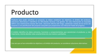 Producto
Producto para poder planificar un proyecto, se deben establecer los objetivos, el ámbito del producto,
soluciones alternativas e identificar las dificultades técnicas y de gestión. Sin esta información es imposible
definir unas estimaciones exactas del coste, valoración efectiva del riesgo, subdivisión realista de las tareas del
proyecto o una planificación del proyecto asequible que proporciona una indicación fiable del progreso.
El ámbito identifica los datos primarios, funciones y comportamientos que caracterizan al producto, y, más
importante, intenta abordar estas características de una manera cuantitativa.
Una vez que se han entendido los objetivos y el ámbito del producto, se consideran soluciones alternativas.
 