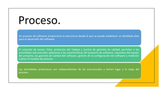 Proceso.
Un proceso de software proporciona la estructura desde la que se puede establecer un detallado plan
para el desarrollo del software.
El conjunto de tareas, hitos, productos del trabajo y puntos de garantía de calidad, permiten a las
actividades estructurales adaptarse a las características del proyecto de software, requisitos del equipo
del proyecto, las garantía de calidad del software, gestión de la configuración del software y medición
cubren el modelo de proceso.
Las actividades protectoras son independientes de las estructurales y tienen lugar a lo largo del
proceso.
 