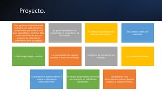 Proyecto.
Para gestionar un proyecto de
software con éxito, debemos
comprender qué puede ir mal
para hacerlo bien. Se define diez
señales que indican que un
proyecto de sistemas de
información está en peligro:
La gente del software no
comprende las necesidades de
los clientes.
El ámbito del producto está
definido pobremente.
Los cambios están mal
realizados.
La tecnología elegida cambia.
Las necesidades del negocio
cambian ó están mal definidas.
Las fechas de entrega no son
realistas.
Los usuarios se resisten.
Se pierden los patrocinadores ó
nunca se obtuvieron
adecuadamente.
El equipo del proyecto carece del
personal con las habilidades
apropiadas.
Los gestores y los
desarrolladores evitan buenas
prácticas y sabias lecciones.
 