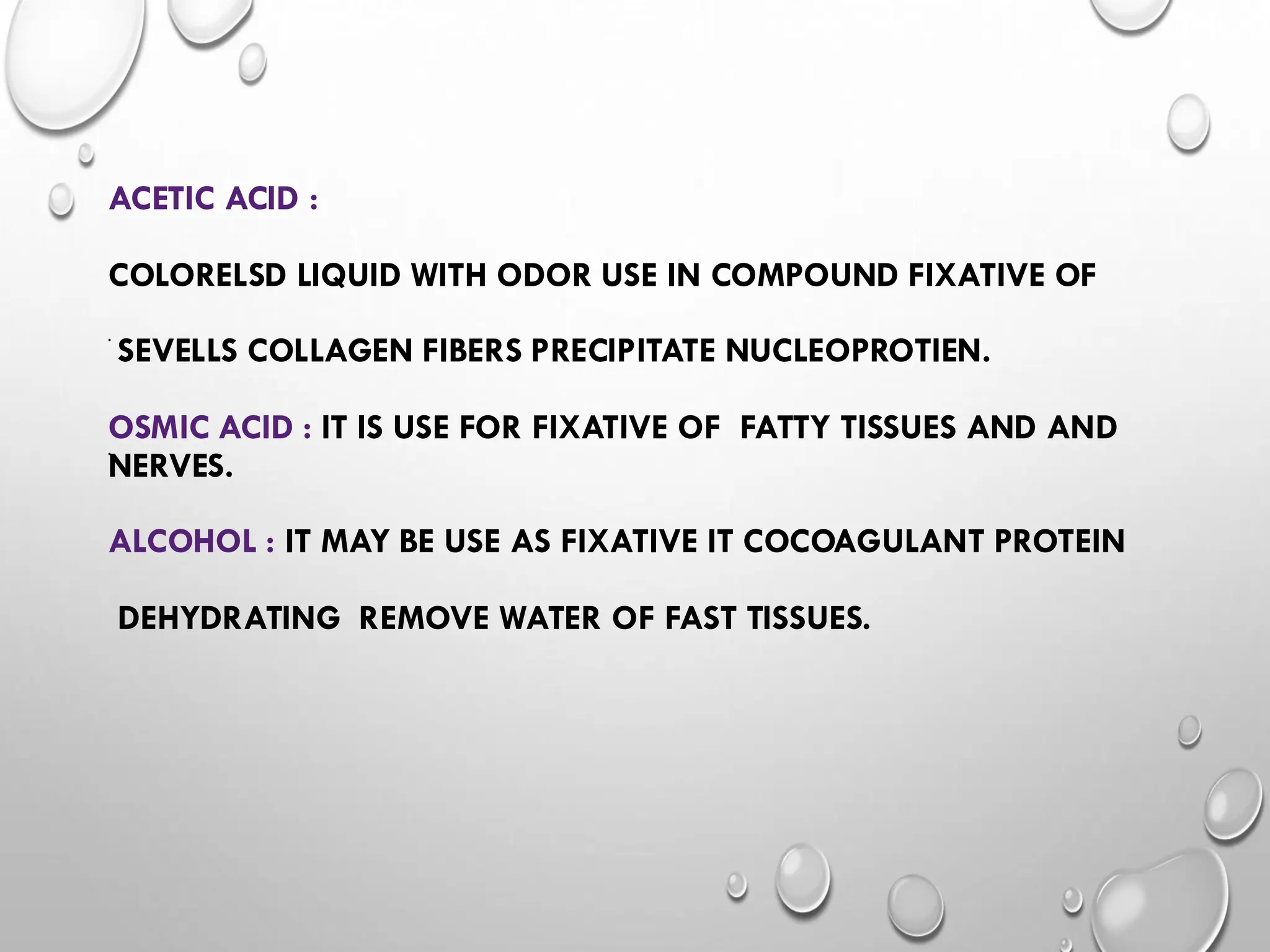 ACETIC ACID :
COLORELSD LIQUID WITH ODOR USE IN COMPOUND FIXATIVE OF
SEVELLS COLLAGEN FIBERS PRECIPITATE NUCLEOPROTIEN.
OSMIC ACID : IT IS USE FOR FIXATIVE OF FATTY TISSUES AND AND
NERVES.
ALCOHOL : IT MAY BE USE AS FIXATIVE IT COCOAGULANT PROTEIN
DEHYDRATING REMOVE WATER OF FAST TISSUES.
•
•
 