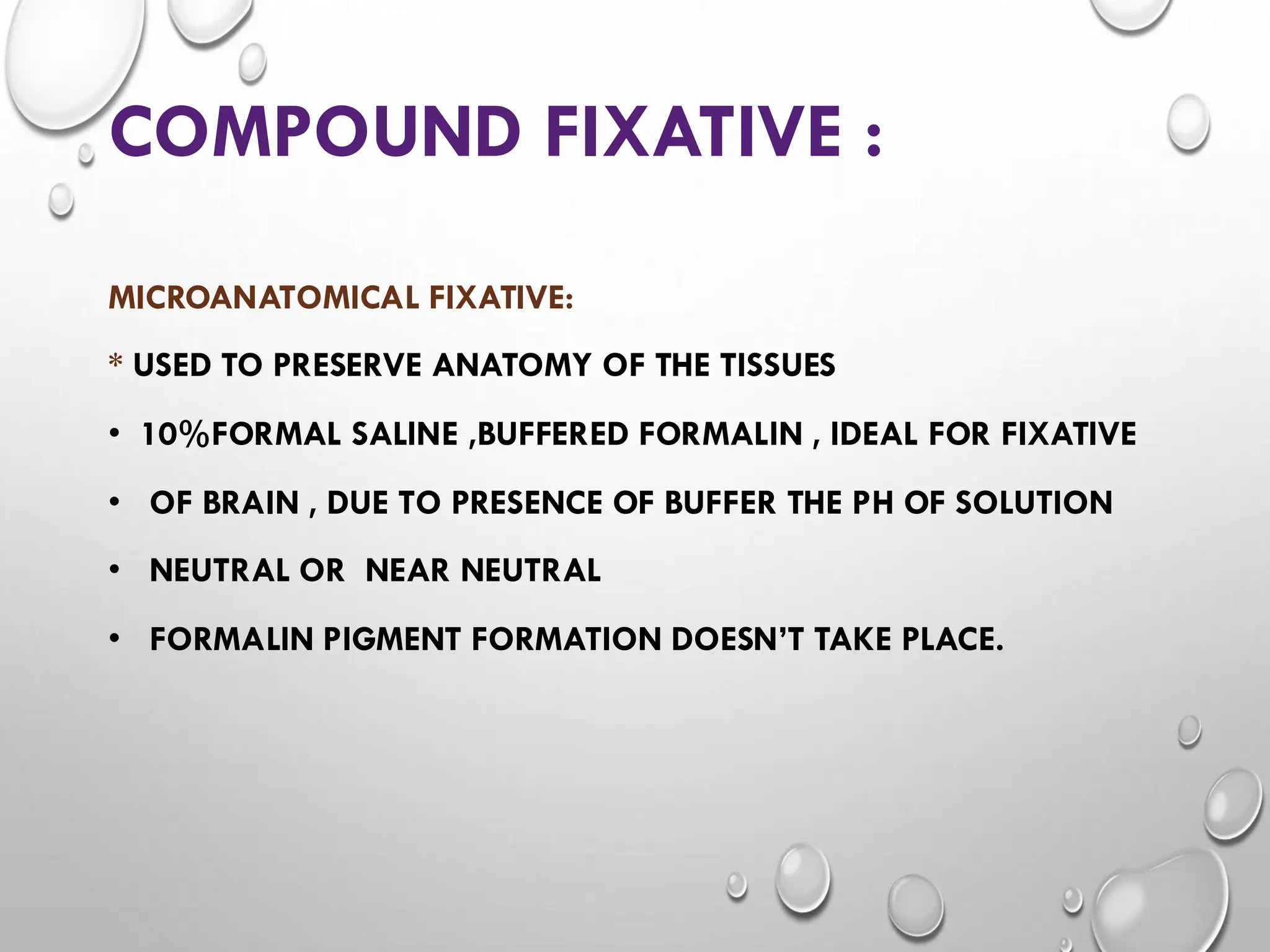 COMPOUND FIXATIVE :
MICROANATOMICAL FIXATIVE:
* USED TO PRESERVE ANATOMY OF THE TISSUES
• 10%FORMAL SALINE ,BUFFERED FORMALIN , IDEAL FOR FIXATIVE
• OF BRAIN , DUE TO PRESENCE OF BUFFER THE PH OF SOLUTION
• NEUTRAL OR NEAR NEUTRAL
• FORMALIN PIGMENT FORMATION DOESN’T TAKE PLACE.
 