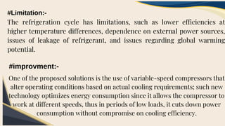 #Limitation:-
The refrigeration cycle has limitations, such as lower efficiencies at
higher temperature differences, dependence on external power sources,
issues of leakage of refrigerant, and issues regarding global warming
potential.
#improvment:-
One of the proposed solutions is the use of variable-speed compressors that
alter operating conditions based on actual cooling requirements; such new
technology optimizes energy consumption since it allows the compressor to
work at different speeds, thus in periods of low loads, it cuts down power
consumption without compromise on cooling efficiency.
 