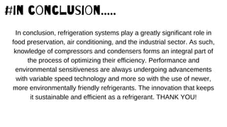 #in conclusion.....
In conclusion, refrigeration systems play a greatly significant role in
food preservation, air conditioning, and the industrial sector. As such,
knowledge of compressors and condensers forms an integral part of
the process of optimizing their efficiency. Performance and
environmental sensitiveness are always undergoing advancements
with variable speed technology and more so with the use of newer,
more environmentally friendly refrigerants. The innovation that keeps
it sustainable and efficient as a refrigerant. THANK YOU!
 