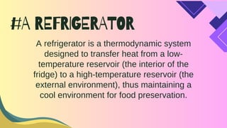 #A REFRIGERATOR
A refrigerator is a thermodynamic system
designed to transfer heat from a low-
temperature reservoir (the interior of the
fridge) to a high-temperature reservoir (the
external environment), thus maintaining a
cool environment for food preservation.
 