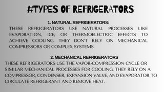 #TYPES OF REFRIGERATORS
1. NATURAL REFRIGERATORS:
THESE REFRIGERATORS USE NATURAL PROCESSES LIKE
EVAPORATION, ICE, OR THERMOELECTRIC EFFECTS TO
ACHIEVE COOLING. THEY DON’T RELY ON MECHANICAL
COMPRESSORS OR COMPLEX SYSTEMS.
2. MECHANICAL REFRIGERATORS
THESE REFRIGERATORS USE THE VAPOR-COMPRESSION CYCLE OR
SIMILAR MECHANICAL PROCESSES FOR COOLING. THEY RELY ON A
COMPRESSOR, CONDENSER, EXPANSION VALVE, AND EVAPORATOR TO
CIRCULATE REFRIGERANT AND REMOVE HEAT.
 