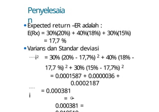Penyelesaia
n
⚫Expected return –ER adalah :
E(Rx) = 30%(20%) + 40%(18%) + 30%(15%)
= 17,7 %
⚫Varians dan Standar deviasi

i
i2 = 30% (20% - 17,7%) 2 + 40% (18% -
17,7 %) 2 + 30% (15% - 17,7%) 2
= 0.0001587 + 0.0000036 +
0.0002187
= 0.000381
= 
0.000381 =
 