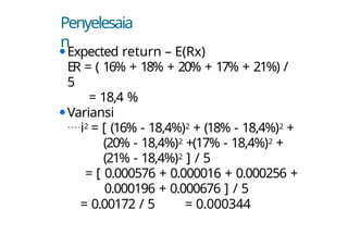 Penyelesaia
n
⚫Expected return – E(Rx)
ER = ( 16% + 18% + 20% + 17% + 21%) /
5
= 18,4 %
⚫Variansi
i2 = [ (16% - 18,4%)2 + (18% - 18,4%)2 +
(20% - 18,4%)2 +(17% - 18,4%)2 +
(21% - 18,4%)2 ] / 5
= [ 0.000576 + 0.000016 + 0.000256 +
0.000196 + 0.000676 ] / 5
= 0.00172 / 5 = 0.000344
 
