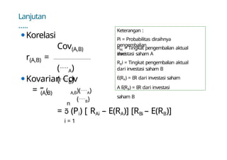 Lanjutan
…..
⚫Korelasi
Cov(A,B)
(A,B)
r =
(A)
(B)
(A,B)
⚫Kovarian Cov
= ( A,B)(A)
(B)
n
=  (Pi) [ RAi – E(RA)] [RBi – E(RB)]
i = 1
Keterangan :
Pi = Probabilitas diraihnya
pengembalian
Ai
R = Tingkat pengembalian aktual
dari
investasi saham A
RBi = Tingkat pengembalian aktual
dari investasi saham B
E(RA) = ER dari investasi saham
A E(RB) = ER dari investasi
saham B
 