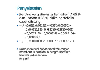 Penyelesaian
⚫ Jika dana yang diinvestasikan saham A 65 %
dan saham B 35 %, risiko portofolio
dapat dihitung :
⚫ p
2 =(0,65)2 (0,0229)2 + (0,35)2(0,0205)2 +
2 (0,65)(0,35)(- 0,9852)(0,0229)(0,0205)
= 0,00022156 + 0,00005148 – 0,00021044
= 0,0000625
⚫ p =  0,00000626 = 0,007912 = 0,7912 %
⚫ Risiko individual dapat diperkecil dengan
membentuk portofolio dengan koefisien
korelasi kedua saham
negatif
 