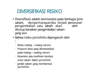 DIVERSIFIKASI RISIKO
⚫ Diversifikasi adalah berinvestasi pada berbagai jenis
saham, denganharapanjika terjadi penurunan
oleh
pengembalian satu saham akan
ditutup kenaikan pengembalian saham
yang lain
⚫ Bahwa risiko portofolio dipengaruhi oleh
:
◦ Risiko masing – masing saham
◦ Proporsi dana yang diinvestasikan
pada masing – masing saham
◦ Kovarians atau koefisien korelasi
antar saham dalam portofolio
◦ Jumlah saham yang membentuk
portofolio
 