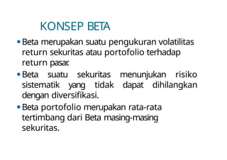 KONSEP BETA
⚫Beta merupakan suatu pengukuran volatilitas
return sekuritas atau portofolio terhadap
return pasar
.
⚫Beta suatu sekuritas menunjukan risiko
sistematik yang tidak dapat dihilangkan
dengan diversifikasi.
⚫Beta portofolio merupakan rata-rata
tertimbang dari Beta masing-masing
sekuritas.
 