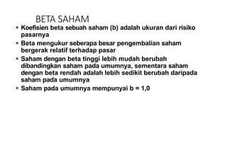 BETA SAHAM
⚫ Koefisien beta sebuah saham (b) adalah ukuran dari risiko
pasarnya
⚫ Beta mengukur seberapa besar pengembalian saham
bergerak relatif terhadap pasar
⚫ Saham dengan beta tinggi lebih mudah berubah
dibandingkan saham pada umumnya, sementara saham
dengan beta rendah adalah lebih sedikit berubah daripada
saham pada umumnya
⚫ Saham pada umumnya mempunyai b = 1,0
 