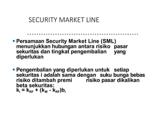 SECURITY MARKET LINE
⚫ Persamaan Security Market Line (SML)
menunjukkan hubungan antara risiko pasar
sekuritas dan tingkat pengembalian yang
diperlukan
⚫ Pengembalian yang diperlukan untuk setiap
sekuritas i adalah sama dengan suku bunga bebas
risiko ditambah premi risiko pasar dikalikan
beta sekuritas:
ki = kRF + (kM - kRF)bi
 