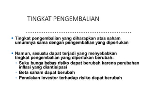 TINGKAT PENGEMBALIAN
⚫ Tingkat pengembalian yang diharapkan atas saham
umumnya sama dengan pengembalian yang diperlukan
⚫ Namun, sesuatu dapat terjadi yang menyebabkan
tingkat pengembalian yang diperlukan berubah:
◦ Suku bunga bebas risiko dapat berubah karena perubahan
inflasi yang diantisipasi
◦ Beta saham dapat berubah
◦ Penolakan investor terhadap risiko dapat berubah
 