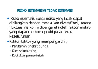 RISIKO SISTEMATISVS TIDAK SISTEMATIS
⚫ RisikoSistematis:Suatu risiko yang tidak dapat
dihilangkan dengan melakukan diversifikasi, karena
fluktuasi risiko ini dipengaruhi oleh faktor makro
yang dapat mempengaruhi pasar secara
keseluruhan
⚫Faktor-faktor yang mempengaruhi :
◦ Perubahan tingkat bunga
◦ Kurs valuta asing
◦ Kebijakan pemerintah
 