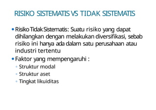 RISIKO SISTEMATISVS TIDAK SISTEMATIS
⚫RisikoTidakSistematis: Suatu risiko yang dapat
dihilangkan dengan melakukan diversifikasi, sebab
risiko ini hanya adadalam satu perusahaan atau
industri tertentu
⚫Faktor yang mempengaruhi :
◦ Struktur modal
◦ Struktur aset
◦ Tingkat likuiditas
 
