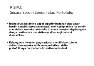 RISIKO:
Secara Berdiri Sendiri atau Portofolio
⚫ Risiko arus kas aktiva dapat dipertimbangkan atas dasar
berdiri sendiri (stand-alone basis) oleh setiap aktiva itu sendiri
atau dalam konteks portofolio di mana investasi digabungkan
dengan aktiva lain dan risikonya dikurangi melalui
diversifikasi
⚫ Kebanyakan investor yang rasional memiliki portofolio
aktiva, dan mereka lebih memperhatikan risiko
portofolionya daripada risiko aktiva individual
 