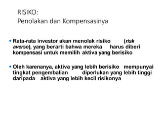 RISIKO:
Penolakan dan Kompensasinya
⚫ Rata-rata investor akan menolak risiko (risk
averse), yang berarti bahwa mereka harus diberi
kompensasi untuk memilih aktiva yang berisiko
⚫ Oleh karenanya, aktiva yang lebih berisiko mempunyai
tingkat pengembalian diperlukan yang lebih tinggi
daripada aktiva yang lebih kecil risikonya
 