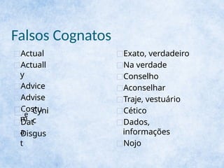 Falsos Cognatos
□Actual
□Actuall
y
□Advice
□Advise
□Costu
m
□e Cyni
c
□Dat
a
□Disgus
t
□Exato, verdadeiro
□Na verdade
□Conselho
□Aconselhar
□Traje, vestuário
□Cético
□Dados,
informações
□Nojo
 