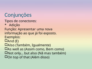 Conjunções
Tipos de conectores:
* Adição
Função: Apresentar uma nova
informação ao que já foi exposto.
Exemplos:
□And (E)
□Also (Também, Igualmente)
□As well as (Assim como, Bem como)
□Not only... but also (Nã mas também)
□On top of that (Além disso)
 