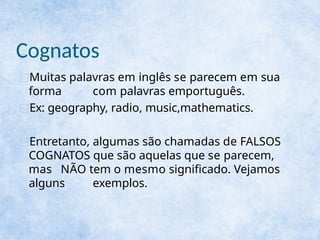Cognatos
□Muitas palavras em inglês se parecem em sua
forma com palavras emportuguês.
□Ex: geography, radio, music,mathematics.
□Entretanto, algumas são chamadas de FALSOS
COGNATOS que são aquelas que se parecem,
mas NÃO tem o mesmo significado. Vejamos
alguns exemplos.
 