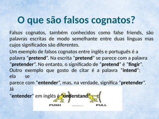 O que são falsos cognatos?
Falsos cognatos, também conhecidos como false friends, são
palavras escritas de modo semelhante entre duas línguas mas
cujos significados são diferentes.
Um exemplo de falsos cognatos entre inglês e português é a
palavra “pretend”. Na escrita “pretend” se parece com a palavra
“pretender”. No entanto, o significado de “pretend” é “fingir”.
Outro exemplo que gosto de citar é a palavra “intend”;
ela se
parece com “entender”, mas, na verdade, significa “pretender”.
Já
“entender” em inglês é “understand”.
 