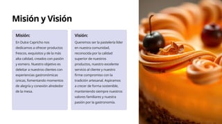 Misión y Visión
Misión:
En Dulce Capricho nos
dedicamos a ofrecer productos
frescos, exquisitos y de la más
alta calidad, creados con pasión
y esmero. Nuestro objetivo es
deleitar a nuestros clientes con
experiencias gastronómicas
únicas, fomentando momentos
de alegría y conexión alrededor
de la mesa.
Visión:
Queremos ser la pastelería líder
en nuestra comunidad,
reconocida por la calidad
superior de nuestros
productos, nuestro excelente
servicio al cliente y nuestro
firme compromiso con la
tradición artesanal. Aspiramos
a crecer de forma sostenible,
manteniendo siempre nuestros
valores familiares y nuestra
pasión por la gastronomía.
 