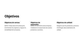 Objetivos
Objetivos de ventas:
Definir metas claras de ventas para
incrementar los ingresos y mejorar la
rentabilidad de la empresa.
Objetivos de
expansión:
Buscar el crecimiento de la empresa
mediante la incorporación de nuevos
productos o servicios.
Objetivos de calidad:
Asegurar que los productos y servicios
mantengan altos estándares de
calidad.
 