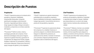 Descripción de Puestos
Propietario:
**Perfil:** Experiencia previa en la industria de la
panadería y repostería. Habilidades
empresariales destacadas, incluyendo
planificación estratégica y administración
financiera. Capacidad para liderar, motivar y
dirigir equipos de trabajo. Enfoque orientado a
resultados y compromiso con el éxito sostenido
del negocio.
**Funciones:** Definir la visión, misión y
estrategias generales de la empresa. Tomar
decisiones estratégicas clave para el negocio.
Supervisar la gestión financiera y garantizar el
cumplimiento de obligaciones fiscales y legales.
Establecer relaciones con proveedores, clientes y
otras partes relevantes. Proporcionar dirección y
apoyo al equipo de gestión y a los empleados.
Gerente:
**Perfil:** Experiencia en gestión empresarial,
preferiblemente en panadería y repostería.
Buenas habilidades de liderazgo y capacidad para
trabajar bajo presión. Conocimientos técnicos en
producción de panadería y repostería.
**Funciones:** Supervisar las operaciones diarias
de la empresa en su totalidad. Gestionar al
personal y asegurar un ambiente laboral positivo.
Asegurar la calidad de los productos y la
satisfacción de los clientes. Controlar el inventario
y los suministros. Reportar periódicamente al
propietario sobre el rendimiento del negocio.
Chef Pastelero:
**Perfil:** Experiencia en la preparación de
productos de panadería y repostería. Creatividad
y capacidad para trabajar en equipo. Habilidad
para desenvolverse en un entorno de trabajo
rápido mientras mantiene altos estándares de
calidad.
**Funciones:** Elaborar y hornear una variedad
de productos de panadería y repostería. Seguir
recetas y técnicas específicas para asegurar la
calidad y consistencia de los productos. Colaborar
con el equipo para desarrollar nuevos productos
y mejorar los existentes.
 
