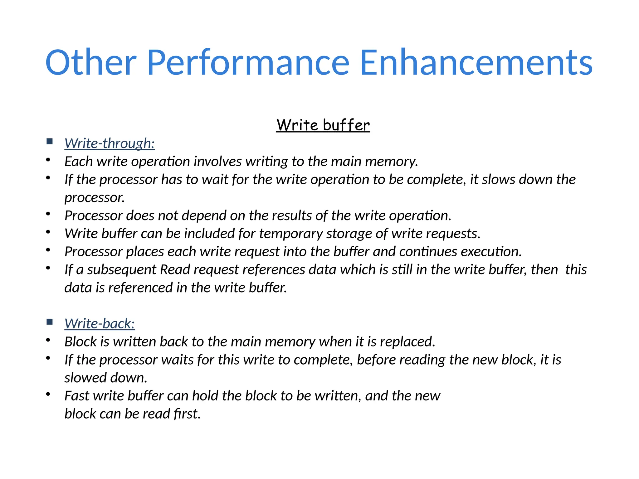 Other Performance Enhancements
Write buffer
 Write-through:
• Each write operation involves writing to the main memory.
• If the processor has to wait for the write operation to be complete, it slows down the
processor.
• Processor does not depend on the results of the write operation.
• Write buffer can be included for temporary storage of write requests.
• Processor places each write request into the buffer and continues execution.
• If a subsequent Read request references data which is still in the write buffer, then this
data is referenced in the write buffer.
 Write-back:
• Block is written back to the main memory when it is replaced.
• If the processor waits for this write to complete, before reading the new block, it is
slowed down.
• Fast write buffer can hold the block to be written, and the new
block can be read first.
 