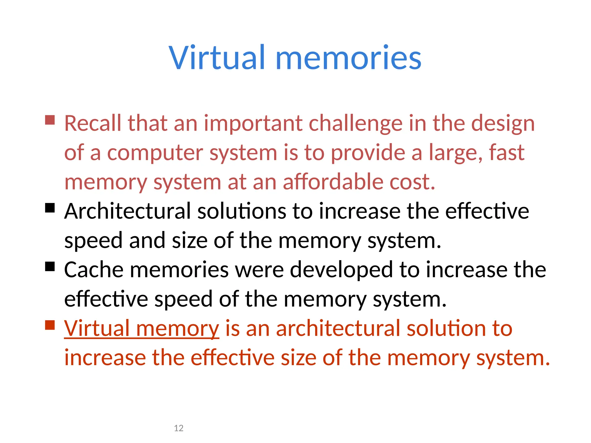 12
Virtual memories
 Recall that an important challenge in the design
of a computer system is to provide a large, fast
memory system at an affordable cost.
 Architectural solutions to increase the effective
speed and size of the memory system.
 Cache memories were developed to increase the
effective speed of the memory system.
 Virtual memory is an architectural solution to
increase the effective size of the memory system.
 