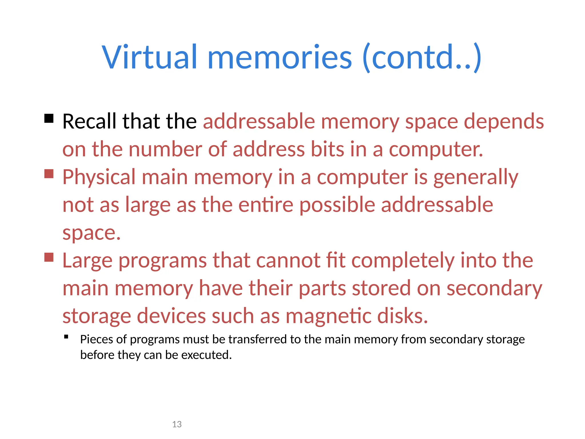 13
Virtual memories (contd..)
 Recall that the addressable memory space depends
on the number of address bits in a computer.
 Physical main memory in a computer is generally
not as large as the entire possible addressable
space.
 Large programs that cannot fit completely into the
main memory have their parts stored on secondary
storage devices such as magnetic disks.
 Pieces of programs must be transferred to the main memory from secondary storage
before they can be executed.
 