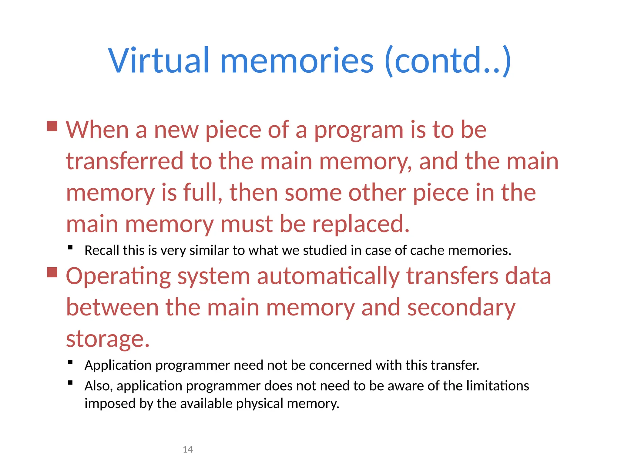 14
Virtual memories (contd..)
 When a new piece of a program is to be
transferred to the main memory, and the main
memory is full, then some other piece in the
main memory must be replaced.
 Recall this is very similar to what we studied in case of cache memories.
 Operating system automatically transfers data
between the main memory and secondary
storage.
 Application programmer need not be concerned with this transfer.
 Also, application programmer does not need to be aware of the limitations
imposed by the available physical memory.
 