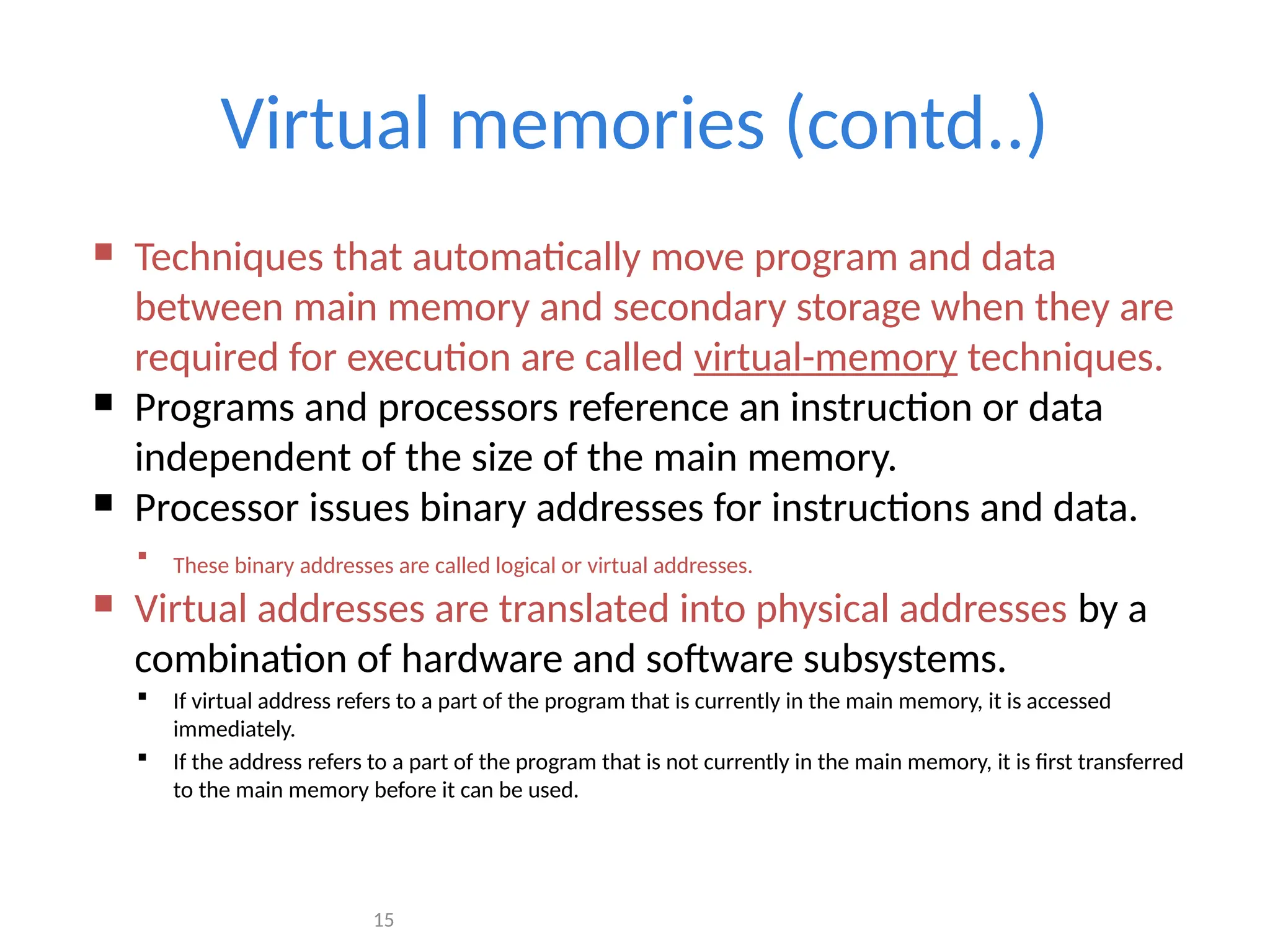 15
Virtual memories (contd..)
 Techniques that automatically move program and data
between main memory and secondary storage when they are
required for execution are called virtual-memory techniques.
 Programs and processors reference an instruction or data
independent of the size of the main memory.
 Processor issues binary addresses for instructions and data.
 These binary addresses are called logical or virtual addresses.
 Virtual addresses are translated into physical addresses by a
combination of hardware and software subsystems.
 If virtual address refers to a part of the program that is currently in the main memory, it is accessed
immediately.
 If the address refers to a part of the program that is not currently in the main memory, it is first transferred
to the main memory before it can be used.
 